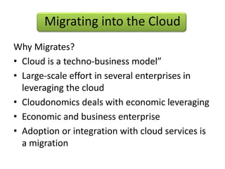 Migrating into the Cloud
Why Migrates?
• Cloud is a techno-business model”
• Large-scale effort in several enterprises in
leveraging the cloud
• Cloudonomics deals with economic leveraging
• Economic and business enterprise
• Adoption or integration with cloud services is
a migration
 