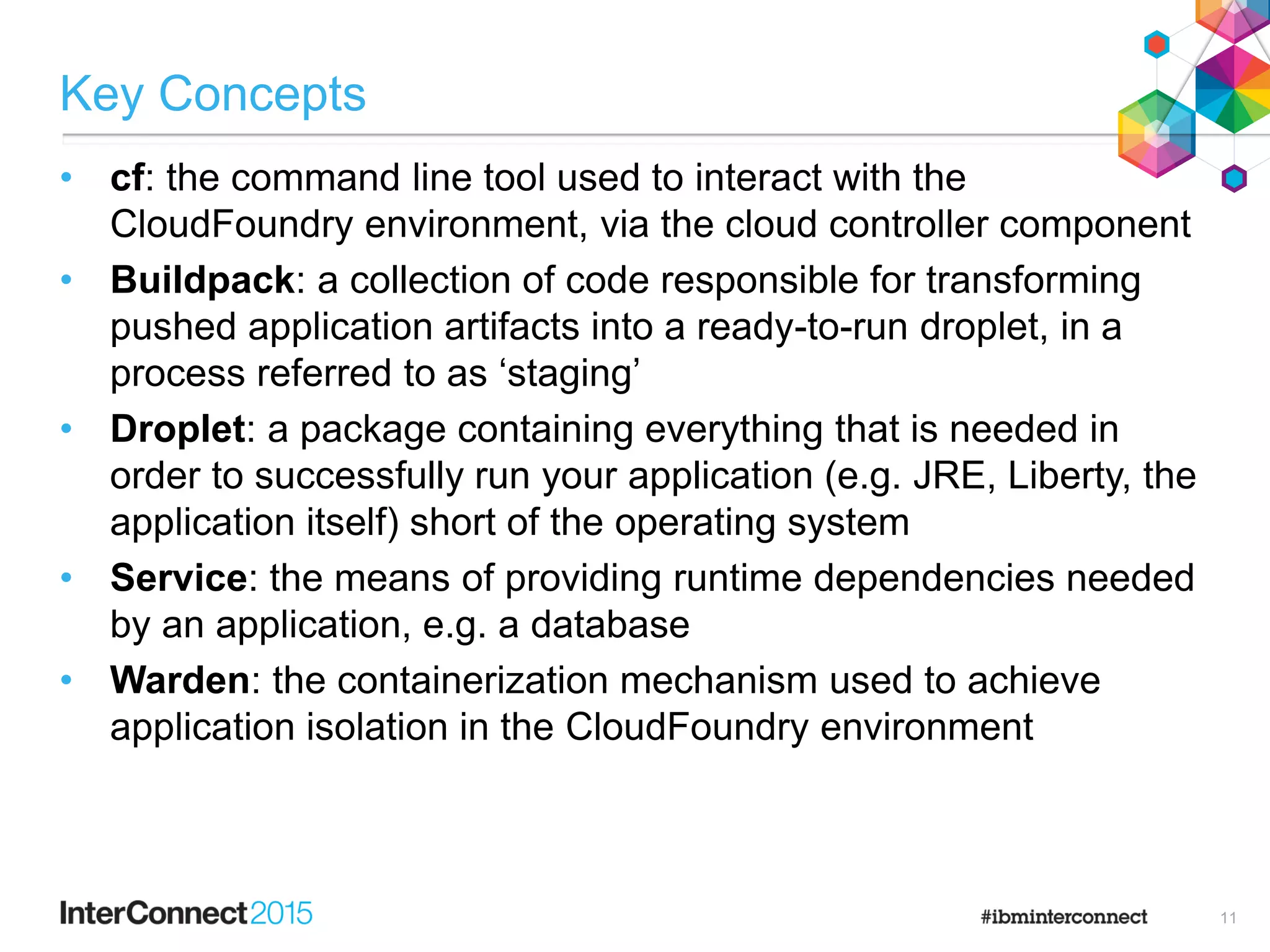 Key Concepts
• cf: the command line tool used to interact with the
CloudFoundry environment, via the cloud controller component
• Buildpack: a collection of code responsible for transforming
pushed application artifacts into a ready-to-run droplet, in a
process referred to as „staging‟
• Droplet: a package containing everything that is needed in
order to successfully run your application (e.g. JRE, Liberty, the
application itself) short of the operating system
• Service: the means of providing runtime dependencies needed
by an application, e.g. a database
• Warden: the containerization mechanism used to achieve
application isolation in the CloudFoundry environment
11
 