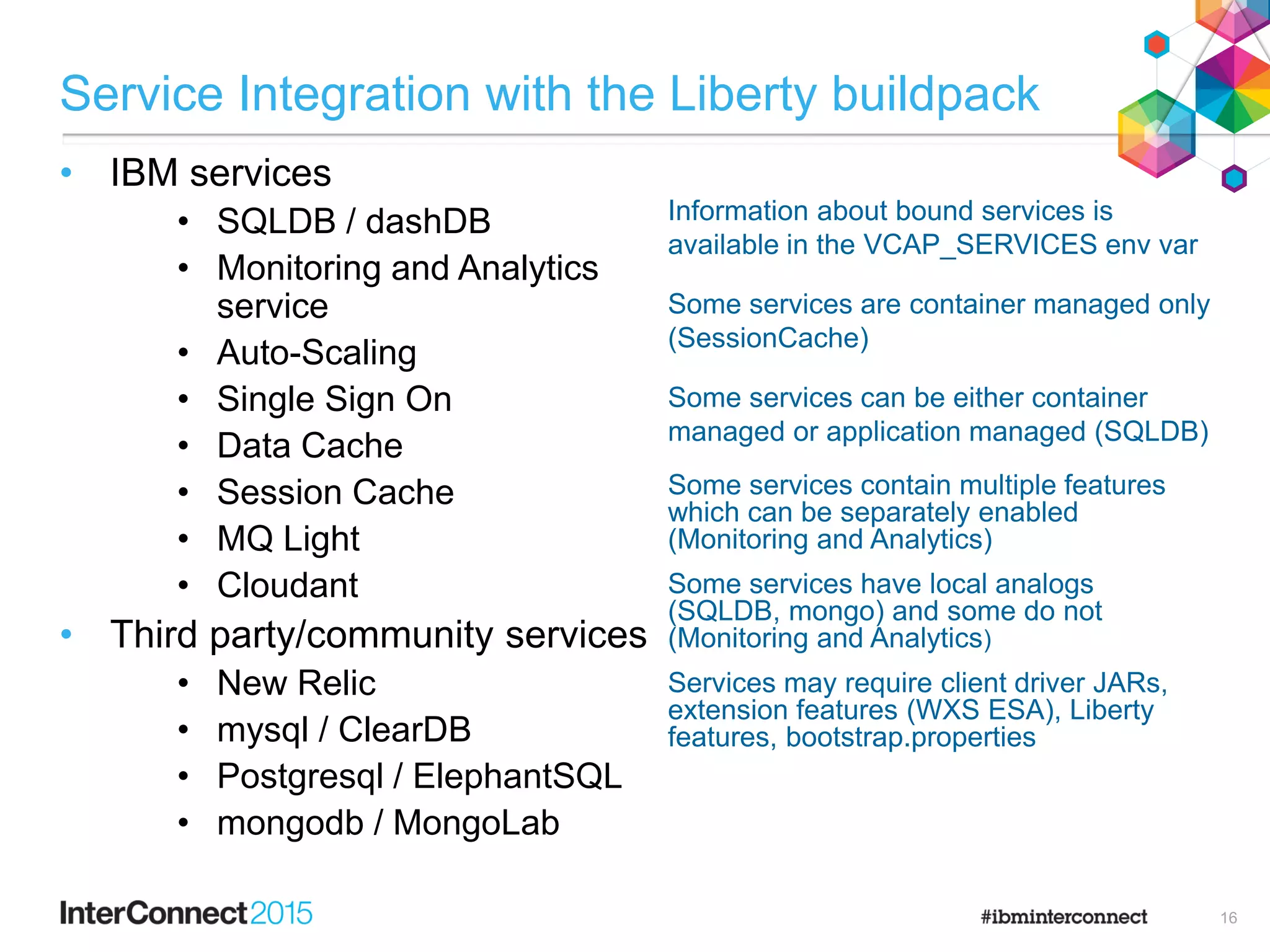 Service Integration with the Liberty buildpack
• IBM services
• SQLDB / dashDB
• Monitoring and Analytics
service
• Auto-Scaling
• Single Sign On
• Data Cache
• Session Cache
• MQ Light
• Cloudant
• Third party/community services
• New Relic
• mysql / ClearDB
• Postgresql / ElephantSQL
• mongodb / MongoLab
Information about bound services is
available in the VCAP_SERVICES env var
Some services are container managed only
(SessionCache)
Some services can be either container
managed or application managed (SQLDB)
Some services contain multiple features
which can be separately enabled
(Monitoring and Analytics)
Some services have local analogs
(SQLDB, mongo) and some do not
(Monitoring and Analytics)
Services may require client driver JARs,
extension features (WXS ESA), Liberty
features, bootstrap.properties
16
 