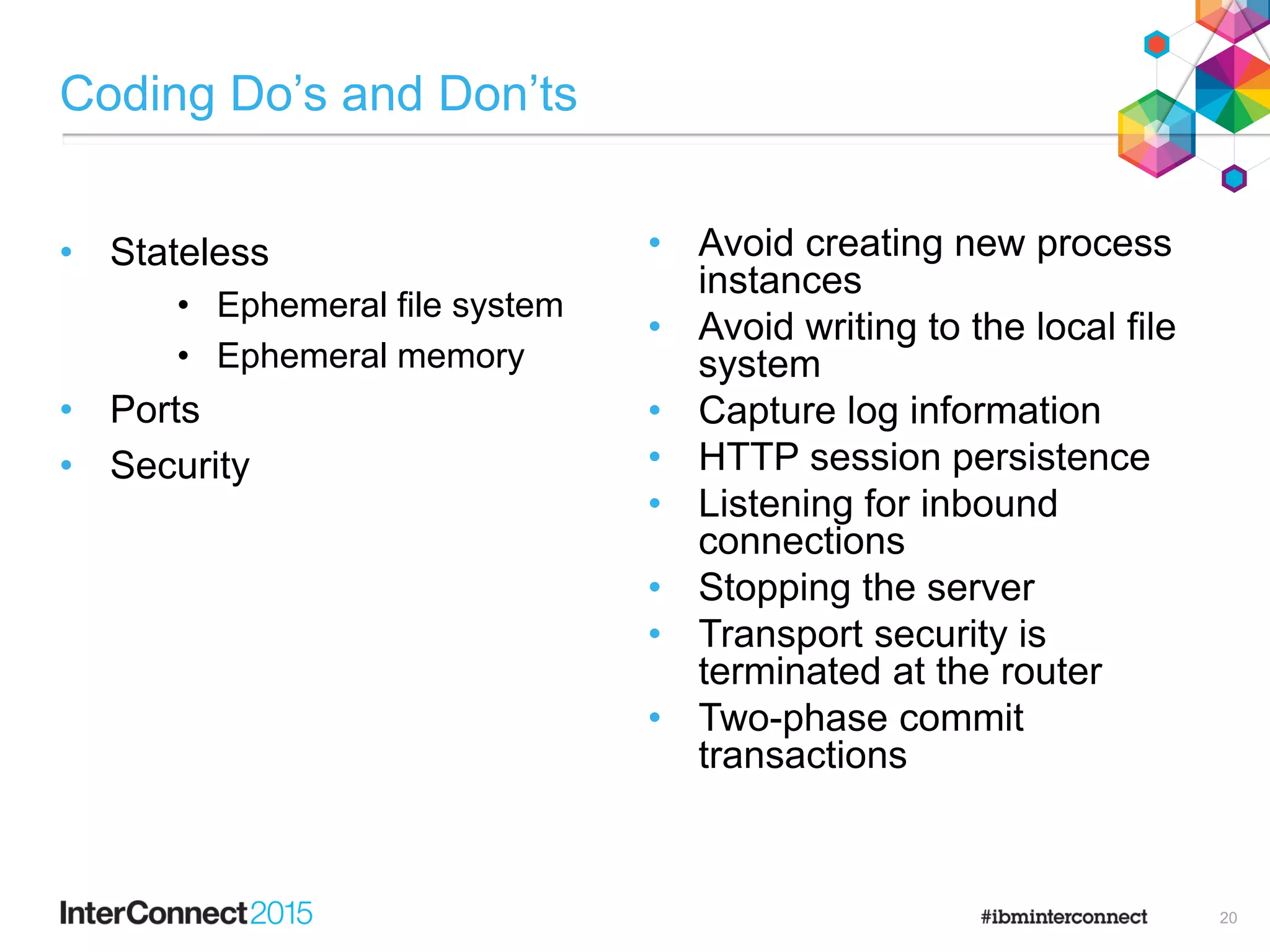 Coding Do‟s and Don‟ts
• Stateless
• Ephemeral file system
• Ephemeral memory
• Ports
• Security
• Avoid creating new process
instances
• Avoid writing to the local file
system
• Capture log information
• HTTP session persistence
• Listening for inbound
connections
• Stopping the server
• Transport security is
terminated at the router
• Two-phase commit
transactions
20
 