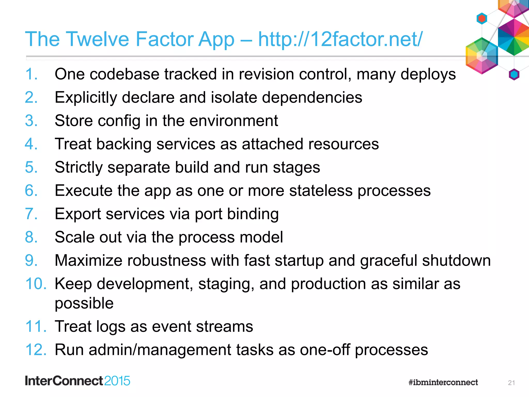 The Twelve Factor App – http://12factor.net/
1. One codebase tracked in revision control, many deploys
2. Explicitly declare and isolate dependencies
3. Store config in the environment
4. Treat backing services as attached resources
5. Strictly separate build and run stages
6. Execute the app as one or more stateless processes
7. Export services via port binding
8. Scale out via the process model
9. Maximize robustness with fast startup and graceful shutdown
10. Keep development, staging, and production as similar as
possible
11. Treat logs as event streams
12. Run admin/management tasks as one-off processes
21
 