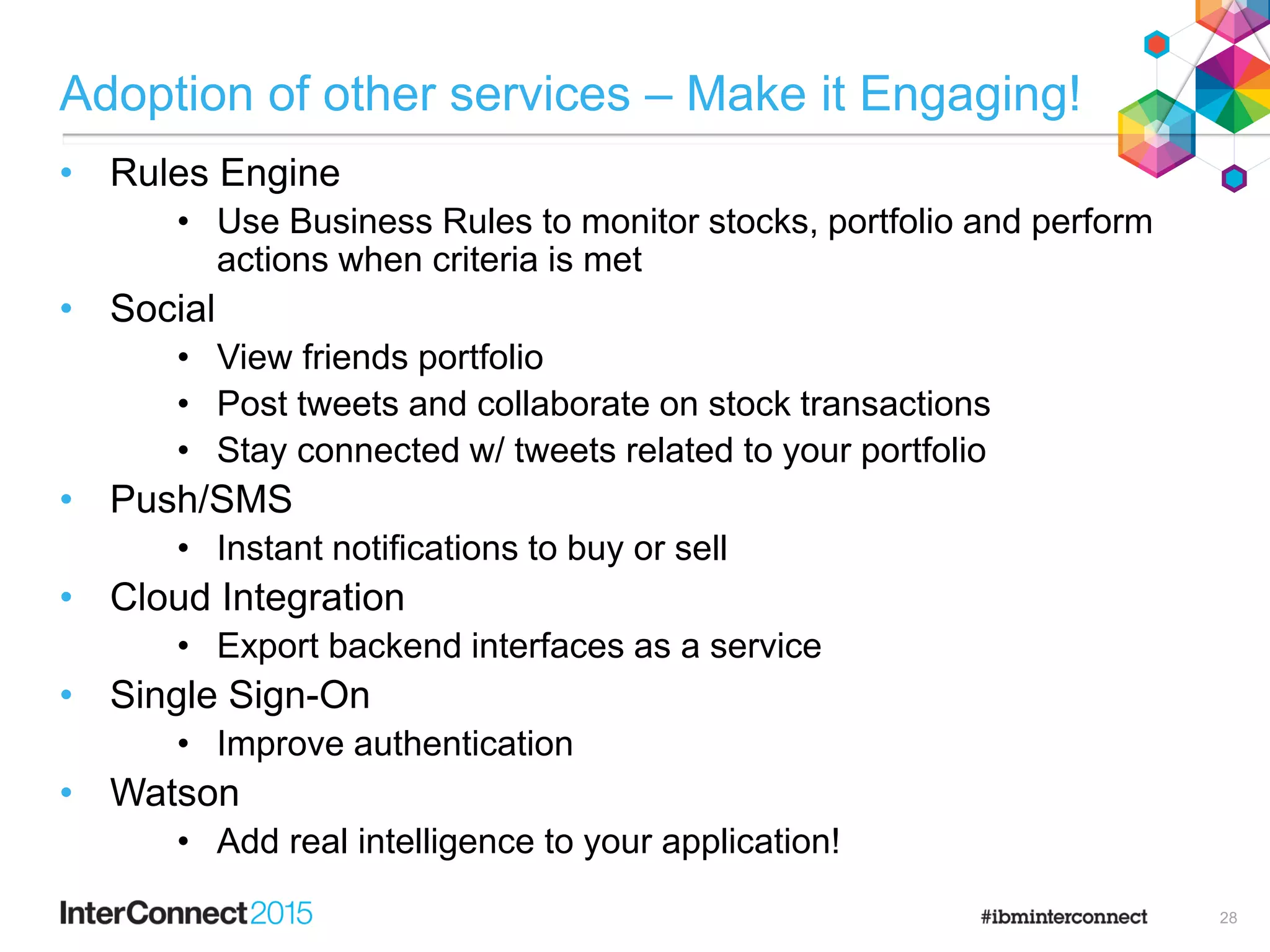 Adoption of other services – Make it Engaging!
• Rules Engine
• Use Business Rules to monitor stocks, portfolio and perform
actions when criteria is met
• Social
• View friends portfolio
• Post tweets and collaborate on stock transactions
• Stay connected w/ tweets related to your portfolio
• Push/SMS
• Instant notifications to buy or sell
• Cloud Integration
• Export backend interfaces as a service
• Single Sign-On
• Improve authentication
• Watson
• Add real intelligence to your application!
28
 