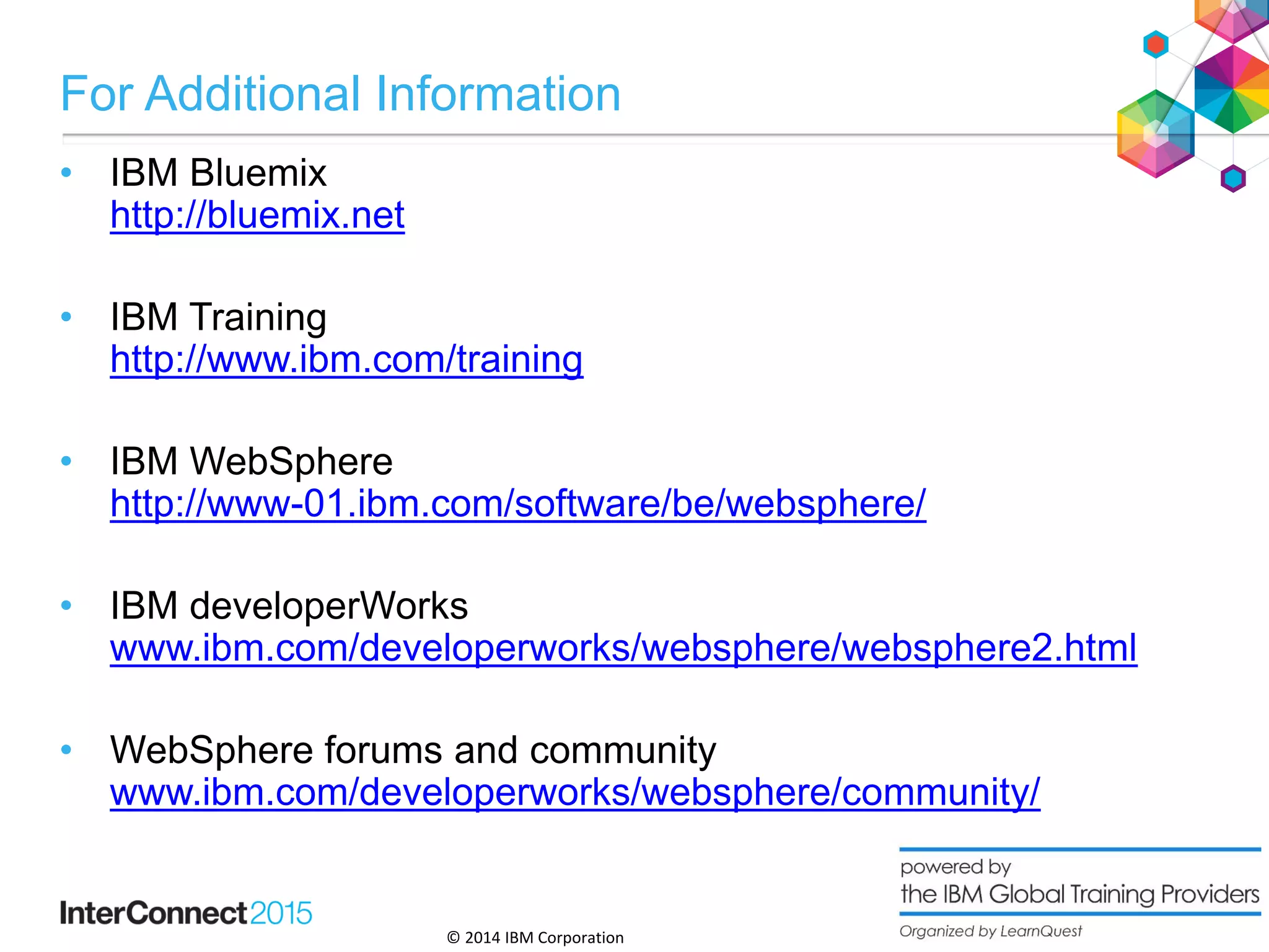 © 2014 IBM Corporation
For Additional Information
• IBM Bluemix
http://bluemix.net
• IBM Training
http://www.ibm.com/training
• IBM WebSphere
http://www-01.ibm.com/software/be/websphere/
• IBM developerWorks
www.ibm.com/developerworks/websphere/websphere2.html
• WebSphere forums and community
www.ibm.com/developerworks/websphere/community/
30
 