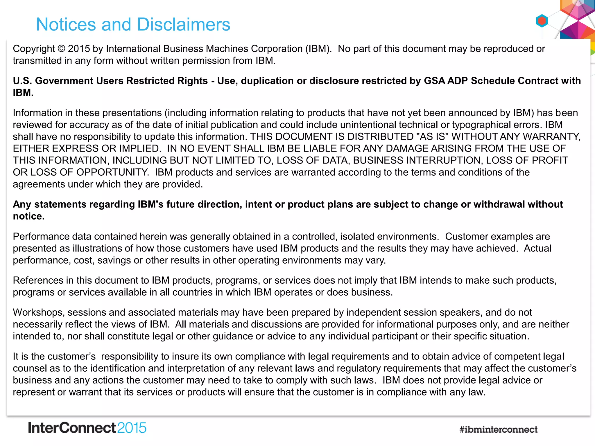 Notices and Disclaimers
Copyright © 2015 by International Business Machines Corporation (IBM). No part of this document may be reproduced or
transmitted in any form without written permission from IBM.
U.S. Government Users Restricted Rights - Use, duplication or disclosure restricted by GSA ADP Schedule Contract with
IBM.
Information in these presentations (including information relating to products that have not yet been announced by IBM) has been
reviewed for accuracy as of the date of initial publication and could include unintentional technical or typographical errors. IBM
shall have no responsibility to update this information. THIS DOCUMENT IS DISTRIBUTED "AS IS" WITHOUT ANY WARRANTY,
EITHER EXPRESS OR IMPLIED. IN NO EVENT SHALL IBM BE LIABLE FOR ANY DAMAGE ARISING FROM THE USE OF
THIS INFORMATION, INCLUDING BUT NOT LIMITED TO, LOSS OF DATA, BUSINESS INTERRUPTION, LOSS OF PROFIT
OR LOSS OF OPPORTUNITY. IBM products and services are warranted according to the terms and conditions of the
agreements under which they are provided.
Any statements regarding IBM's future direction, intent or product plans are subject to change or withdrawal without
notice.
Performance data contained herein was generally obtained in a controlled, isolated environments. Customer examples are
presented as illustrations of how those customers have used IBM products and the results they may have achieved. Actual
performance, cost, savings or other results in other operating environments may vary.
References in this document to IBM products, programs, or services does not imply that IBM intends to make such products,
programs or services available in all countries in which IBM operates or does business.
Workshops, sessions and associated materials may have been prepared by independent session speakers, and do not
necessarily reflect the views of IBM. All materials and discussions are provided for informational purposes only, and are neither
intended to, nor shall constitute legal or other guidance or advice to any individual participant or their specific situation.
It is the customer‟s responsibility to insure its own compliance with legal requirements and to obtain advice of competent legal
counsel as to the identification and interpretation of any relevant laws and regulatory requirements that may affect the customer‟s
business and any actions the customer may need to take to comply with such laws. IBM does not provide legal advice or
represent or warrant that its services or products will ensure that the customer is in compliance with any law.
 