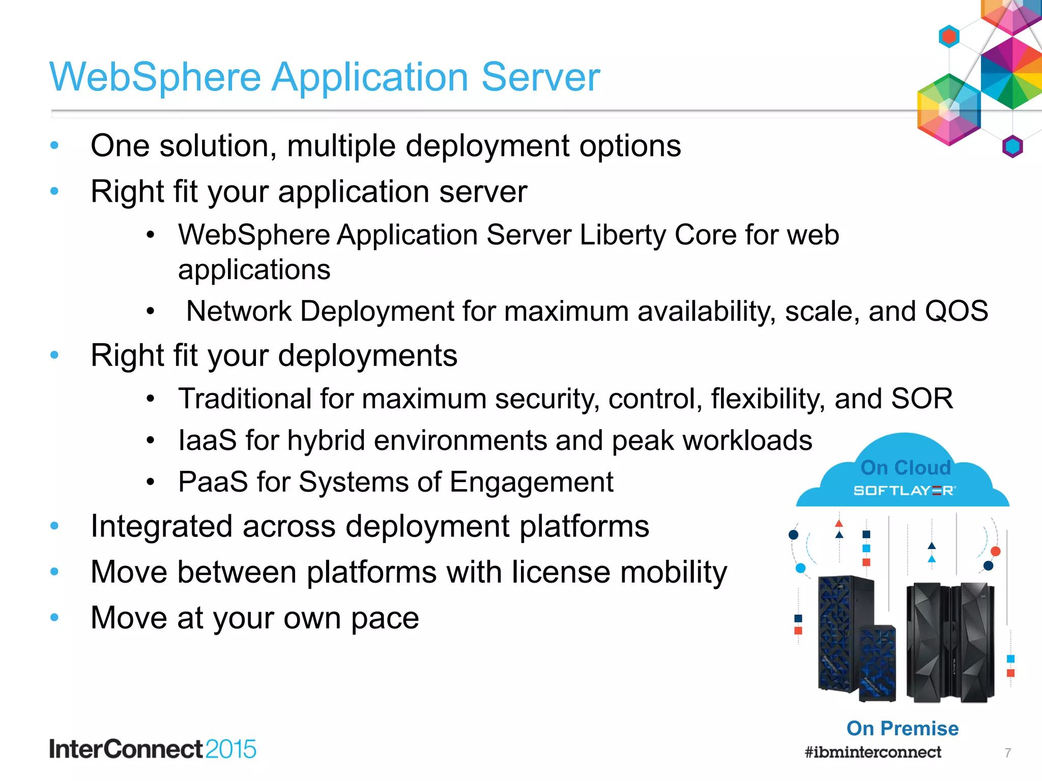 WebSphere Application Server
• One solution, multiple deployment options
• Right fit your application server
• WebSphere Application Server Liberty Core for web
applications
• Network Deployment for maximum availability, scale, and QOS
• Right fit your deployments
• Traditional for maximum security, control, flexibility, and SOR
• IaaS for hybrid environments and peak workloads
• PaaS for Systems of Engagement
• Integrated across deployment platforms
• Move between platforms with license mobility
• Move at your own pace
On Premise
On Cloud
7
 