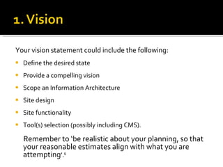 Your vision statement could include the following: Define the desired state Provide a compelling vision Scope an Information Architecture Site design Site functionality  Tool(s) selection (possibly including CMS).  Remember to ‘be realistic about your planning, so that your reasonable estimates align with what you are attempting ’. 6 