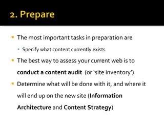 The most important tasks in preparation are  Specify what content currently exists The best way to assess your current web is to  conduct a content audit   (or ‘site inventory’) Determine what will be done with it, and where it will end up on the new site ( Information Architecture  and  Content Strategy ) 