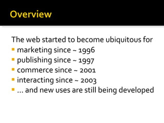 The web started to become ubiquitous for   marketing since ~ 1996 publishing since ~ 1997 commerce since ~ 2001 interacting since ~ 2003 ... and new uses are still being developed   