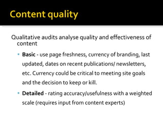 Qualitative audits analyse quality and effectiveness   of content Basic  - use page freshness, currency of branding, last updated, dates on recent publications/ newsletters, etc. Currency could be critical to meeting site goals and the decision to keep or kill. Detailed  - rating accuracy/usefulness with a weighted scale (requires input from content experts) 