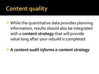 While the quantitative data provides planning information, results should also be integrated with a  content strategy  that will provide value long after your rebuild is completed A content audit informs a content strategy 