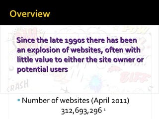 Since the late 1990s there has been  an explosion of websites, often with little value to either the site owner or potential users Number of websites (April 2011)  312,693,296  1 