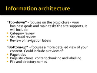 “ Top-down” -  focuses on the big picture - your business goals and main tasks the site supports. It will include: Category review  Structural review  Review of navigation labels “ Bottom-up"  -  focuses a more detailed view of your content. Could include a review of: Page titles Page structures: content chunking and labelling File and directory names 