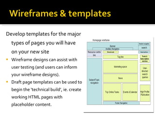 Develop templates for the major types of pages you will have on your new site Wireframe designs can assist with user testing (and users can inform your wireframe designs).  Draft page templates can be used to begin the ‘technical build’, ie. create working HTML pages with placeholder content. 