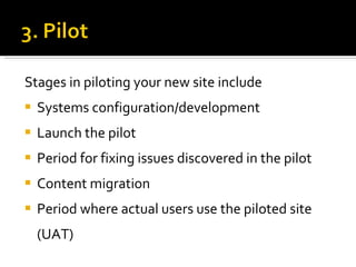 Stages in piloting your new site include Systems configuration/development Launch the pilot Period for fixing issues discovered in the pilot Content migration Period where actual users use the piloted site (UAT) 