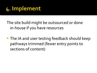 The site build might be outsourced or done  in-house if you have resources The IA and user testing feedback should keep pathways trimmed (fewer entry points to sections of content) 