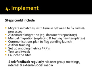 Steps could include Migrate in batches, with time in between to fix rules & processes Automated migration (eg. document repository) Manual migration (replacing & testing new templates)   Communications plan to flag pending launch Author training  Set up ongoing metrics / KPIs Test and tweak Launch the site! Seek feedback regularly   via user group meetings,  internal & external social media 