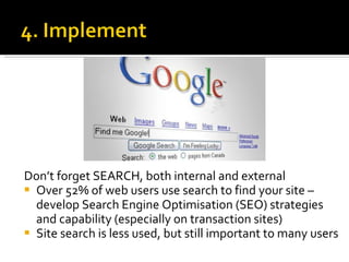 Don’t forget SEARCH, both internal and external Over 52% of web users use search to find your site – develop Search Engine Optimisation (SEO) strategies and capability (especially on transaction sites) Site search is less used, but still important to many users 
