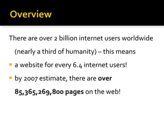 There are over 2 billion internet users worldwide   (nearly a third of humanity) – this means  a website for every 6.4 internet users! by 2007 estimate, there are  over 85,365,269,800 pages  on the web! 