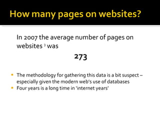 In 2007 the average number of pages on websites  3  was  273 The methodology for gathering this data is a bit suspect – especially given the modern web’s use of databases Four years is a long time in ‘internet years’ 