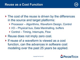 Reuse as a Cost Function                               24




 The cost of the reuse is driven by the differences
 in the source and target platforms:
    Processor – Algorithms, Waveform Design, Control
    I/O – Physical bus, Data Marshalling, buffers
    Control – Timing, Interrupts, Flow
 Reuse does not imply zero cost.
 If reuse of a waveform is viewed as a cost
 function, can the advances in software cost
 modeling over the past 25 years be applied.

                     Copyright PrismTech 2011
 