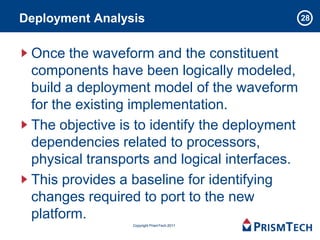 Deployment Analysis                            28



 Once the waveform and the constituent
 components have been logically modeled,
 build a deployment model of the waveform
 for the existing implementation.
 The objective is to identify the deployment
 dependencies related to processors,
 physical transports and logical interfaces.
 This provides a baseline for identifying
 changes required to port to the new
 platform.
                 Copyright PrismTech 2011
 