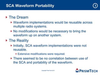 SCA Waveform Portability                               3



 The Dream
   Waveform implementations would be reusable across
   multiple radio systems.
   No modifications would be necessary to bring the
   waveform up on another system.
 The Reality
   Initially, SCA waveform implementations were not
   reusable.
     Extensive modifications were required.
   There seemed to be no correlation between use of
   the SCA and portability of the waveform.

                        Copyright PrismTech 2011
 