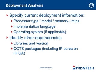 Deployment Analysis                          35



 Specify current deployment information:
   Processor type / model / memory / mips
   Implementation language
   Operating system (if applicable)
 Identify other dependencies
   Libraries and version
   COTS packages (including IP cores on
   FPGA)


                  Copyright PrismTech 2011
 