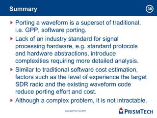 Summary                                               38


 Porting a waveform is a superset of traditional,
 i.e. GPP, software porting.
 Lack of an industry standard for signal
 processing hardware, e.g. standard protocols
 and hardware abstractions, introduce
 complexities requiring more detailed analysis.
 Similar to traditional software cost estimation,
 factors such as the level of experience the target
 SDR radio and the existing waveform code
 reduce porting effort and cost.
 Although a complex problem, it is not intractable.
                   Copyright PrismTech 2011
 