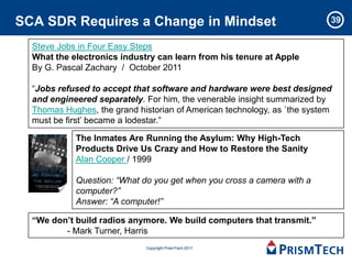 SCA SDR Requires a Change in Mindset                                      39


  Steve Jobs in Four Easy Steps
  What the electronics industry can learn from his tenure at Apple
  By G. Pascal Zachary / October 2011

  “Jobs refused to accept that software and hardware were best designed
  and engineered separately. For him, the venerable insight summarized by
  Thomas Hughes, the grand historian of American technology, as `the system
  must be first’ became a lodestar.”

            The Inmates Are Running the Asylum: Why High-Tech
            Products Drive Us Crazy and How to Restore the Sanity
            Alan Cooper / 1999

            Question: “What do you get when you cross a camera with a
            computer?”
            Answer: “A computer!”

  “We don’t build radios anymore. We build computers that transmit.”
         - Mark Turner, Harris
                             Copyright PrismTech 2011
 