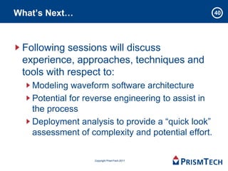What’s Next…                                        40




 Following sessions will discuss
 experience, approaches, techniques and
 tools with respect to:
   Modeling waveform software architecture
   Potential for reverse engineering to assist in
   the process
   Deployment analysis to provide a “quick look”
   assessment of complexity and potential effort.

                  Copyright PrismTech 2011
 