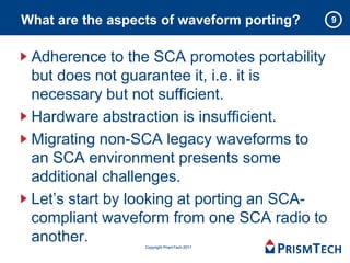 What are the aspects of waveform porting?    9



 Adherence to the SCA promotes portability
 but does not guarantee it, i.e. it is
 necessary but not sufficient.
 Hardware abstraction is insufficient.
 Migrating non-SCA legacy waveforms to
 an SCA environment presents some
 additional challenges.
 Let’s start by looking at porting an SCA-
 compliant waveform from one SCA radio to
 another.         Copyright PrismTech 2011
 