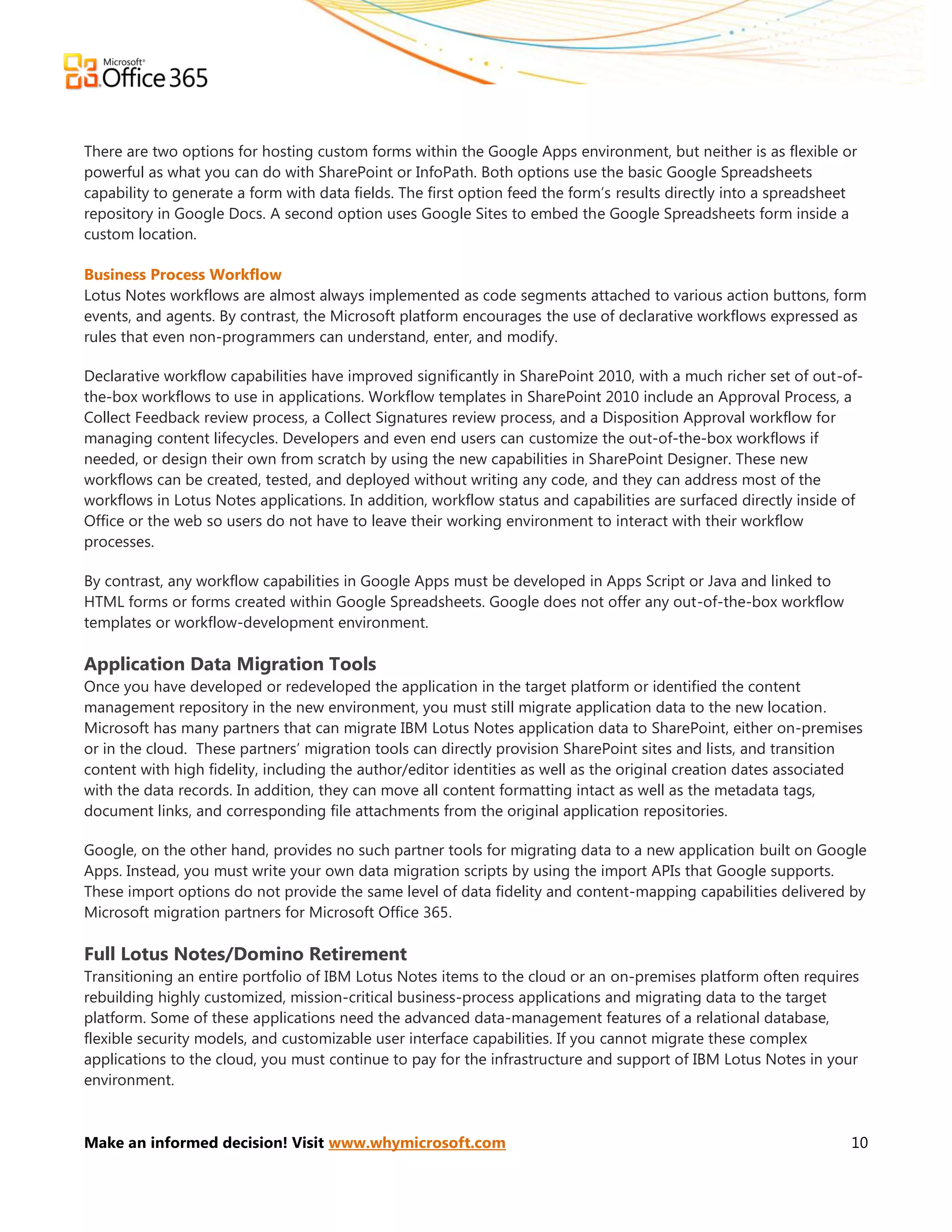 There are two options for hosting custom forms within the Google Apps environment, but neither is as flexible or
powerful as what you can do with SharePoint or InfoPath. Both options use the basic Google Spreadsheets
capability to generate a form with data fields. The first option feed the form’s results directly into a spreadsheet
repository in Google Docs. A second option uses Google Sites to embed the Google Spreadsheets form inside a
custom location.

Business Process Workflow
Lotus Notes workflows are almost always implemented as code segments attached to various action buttons, form
events, and agents. By contrast, the Microsoft platform encourages the use of declarative workflows expressed as
rules that even non-programmers can understand, enter, and modify.

Declarative workflow capabilities have improved significantly in SharePoint 2010, with a much richer set of out-of-
the-box workflows to use in applications. Workflow templates in SharePoint 2010 include an Approval Process, a
Collect Feedback review process, a Collect Signatures review process, and a Disposition Approval workflow for
managing content lifecycles. Developers and even end users can customize the out-of-the-box workflows if
needed, or design their own from scratch by using the new capabilities in SharePoint Designer. These new
workflows can be created, tested, and deployed without writing any code, and they can address most of the
workflows in Lotus Notes applications. In addition, workflow status and capabilities are surfaced directly inside of
Office or the web so users do not have to leave their working environment to interact with their workflow
processes.

By contrast, any workflow capabilities in Google Apps must be developed in Apps Script or Java and linked to
HTML forms or forms created within Google Spreadsheets. Google does not offer any out-of-the-box workflow
templates or workflow-development environment.

Application Data Migration Tools
Once you have developed or redeveloped the application in the target platform or identified the content
management repository in the new environment, you must still migrate application data to the new location.
Microsoft has many partners that can migrate IBM Lotus Notes application data to SharePoint, either on-premises
or in the cloud. These partners’ migration tools can directly provision SharePoint sites and lists, and transition
content with high fidelity, including the author/editor identities as well as the original creation dates associated
with the data records. In addition, they can move all content formatting intact as well as the metadata tags,
document links, and corresponding file attachments from the original application repositories.

Google, on the other hand, provides no such partner tools for migrating data to a new application built on Google
Apps. Instead, you must write your own data migration scripts by using the import APIs that Google supports.
These import options do not provide the same level of data fidelity and content-mapping capabilities delivered by
Microsoft migration partners for Microsoft Office 365.

Full Lotus Notes/Domino Retirement
Transitioning an entire portfolio of IBM Lotus Notes items to the cloud or an on-premises platform often requires
rebuilding highly customized, mission-critical business-process applications and migrating data to the target
platform. Some of these applications need the advanced data-management features of a relational database,
flexible security models, and customizable user interface capabilities. If you cannot migrate these complex
applications to the cloud, you must continue to pay for the infrastructure and support of IBM Lotus Notes in your
environment.



Make an informed decision! Visit www.whymicrosoft.com                                                              10
 