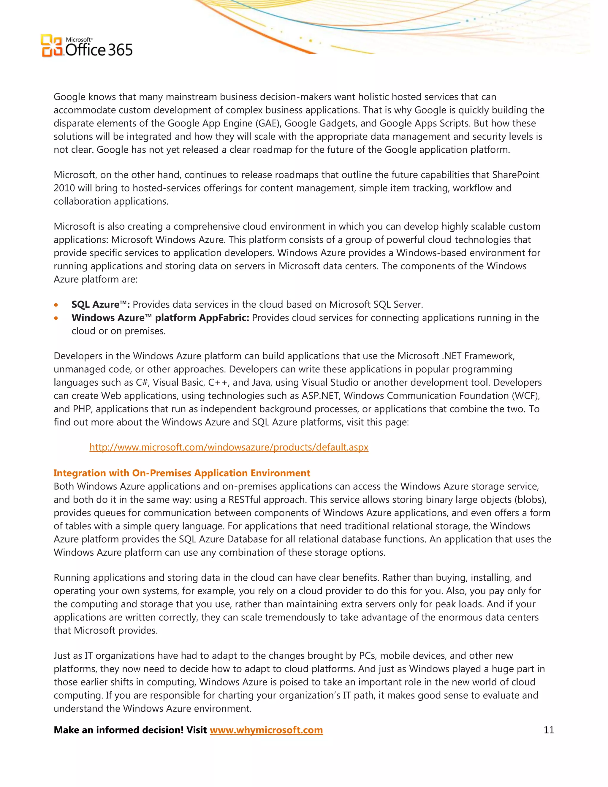 Google knows that many mainstream business decision-makers want holistic hosted services that can
accommodate custom development of complex business applications. That is why Google is quickly building the
disparate elements of the Google App Engine (GAE), Google Gadgets, and Google Apps Scripts. But how these
solutions will be integrated and how they will scale with the appropriate data management and security levels is
not clear. Google has not yet released a clear roadmap for the future of the Google application platform.

Microsoft, on the other hand, continues to release roadmaps that outline the future capabilities that SharePoint
2010 will bring to hosted-services offerings for content management, simple item tracking, workflow and
collaboration applications.

Microsoft is also creating a comprehensive cloud environment in which you can develop highly scalable custom
applications: Microsoft Windows Azure. This platform consists of a group of powerful cloud technologies that
provide specific services to application developers. Windows Azure provides a Windows-based environment for
running applications and storing data on servers in Microsoft data centers. The components of the Windows
Azure platform are:

   SQL Azure™: Provides data services in the cloud based on Microsoft SQL Server.
   Windows Azure™ platform AppFabric: Provides cloud services for connecting applications running in the
    cloud or on premises.

Developers in the Windows Azure platform can build applications that use the Microsoft .NET Framework,
unmanaged code, or other approaches. Developers can write these applications in popular programming
languages such as C#, Visual Basic, C++, and Java, using Visual Studio or another development tool. Developers
can create Web applications, using technologies such as ASP.NET, Windows Communication Foundation (WCF),
and PHP, applications that run as independent background processes, or applications that combine the two. To
find out more about the Windows Azure and SQL Azure platforms, visit this page:

        http://www.microsoft.com/windowsazure/products/default.aspx

Integration with On-Premises Application Environment
Both Windows Azure applications and on-premises applications can access the Windows Azure storage service,
and both do it in the same way: using a RESTful approach. This service allows storing binary large objects (blobs),
provides queues for communication between components of Windows Azure applications, and even offers a form
of tables with a simple query language. For applications that need traditional relational storage, the Windows
Azure platform provides the SQL Azure Database for all relational database functions. An application that uses the
Windows Azure platform can use any combination of these storage options.

Running applications and storing data in the cloud can have clear benefits. Rather than buying, installing, and
operating your own systems, for example, you rely on a cloud provider to do this for you. Also, you pay only for
the computing and storage that you use, rather than maintaining extra servers only for peak loads. And if your
applications are written correctly, they can scale tremendously to take advantage of the enormous data centers
that Microsoft provides.

Just as IT organizations have had to adapt to the changes brought by PCs, mobile devices, and other new
platforms, they now need to decide how to adapt to cloud platforms. And just as Windows played a huge part in
those earlier shifts in computing, Windows Azure is poised to take an important role in the new world of cloud
computing. If you are responsible for charting your organization’s IT path, it makes good sense to evaluate and
understand the Windows Azure environment.

Make an informed decision! Visit www.whymicrosoft.com                                                              11
 