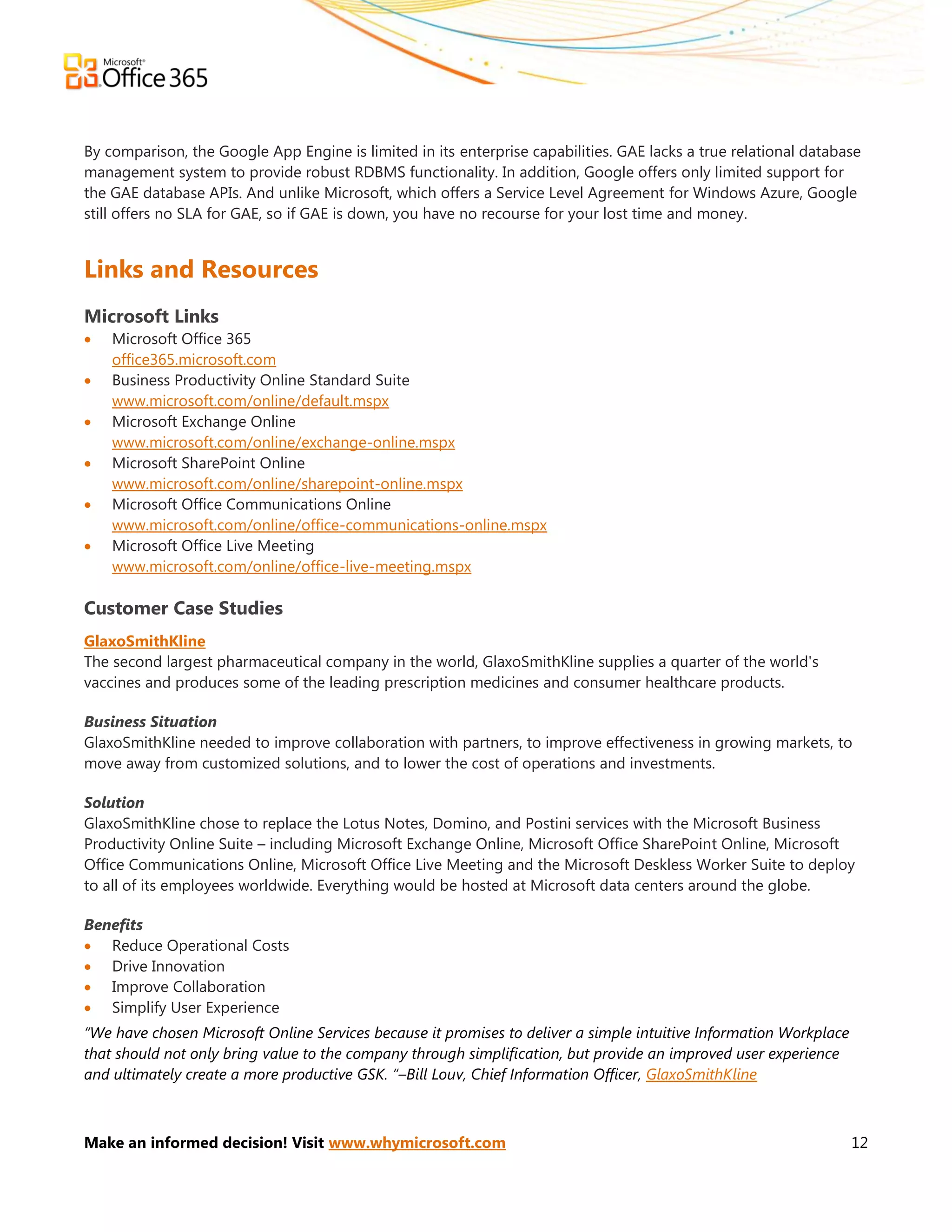 By comparison, the Google App Engine is limited in its enterprise capabilities. GAE lacks a true relational database
management system to provide robust RDBMS functionality. In addition, Google offers only limited support for
the GAE database APIs. And unlike Microsoft, which offers a Service Level Agreement for Windows Azure, Google
still offers no SLA for GAE, so if GAE is down, you have no recourse for your lost time and money.


Links and Resources
Microsoft Links
   Microsoft Office 365
    office365.microsoft.com
   Business Productivity Online Standard Suite
    www.microsoft.com/online/default.mspx
   Microsoft Exchange Online
    www.microsoft.com/online/exchange-online.mspx
   Microsoft SharePoint Online
    www.microsoft.com/online/sharepoint-online.mspx
   Microsoft Office Communications Online
    www.microsoft.com/online/office-communications-online.mspx
   Microsoft Office Live Meeting
    www.microsoft.com/online/office-live-meeting.mspx

Customer Case Studies
GlaxoSmithKline
The second largest pharmaceutical company in the world, GlaxoSmithKline supplies a quarter of the world's
vaccines and produces some of the leading prescription medicines and consumer healthcare products.

Business Situation
GlaxoSmithKline needed to improve collaboration with partners, to improve effectiveness in growing markets, to
move away from customized solutions, and to lower the cost of operations and investments.

Solution
GlaxoSmithKline chose to replace the Lotus Notes, Domino, and Postini services with the Microsoft Business
Productivity Online Suite – including Microsoft Exchange Online, Microsoft Office SharePoint Online, Microsoft
Office Communications Online, Microsoft Office Live Meeting and the Microsoft Deskless Worker Suite to deploy
to all of its employees worldwide. Everything would be hosted at Microsoft data centers around the globe.

Benefits
 Reduce Operational Costs
 Drive Innovation
 Improve Collaboration
 Simplify User Experience
“We have chosen Microsoft Online Services because it promises to deliver a simple intuitive Information Workplace
that should not only bring value to the company through simplification, but provide an improved user experience
and ultimately create a more productive GSK. “–Bill Louv, Chief Information Officer, GlaxoSmithKline



Make an informed decision! Visit www.whymicrosoft.com                                                               12
 