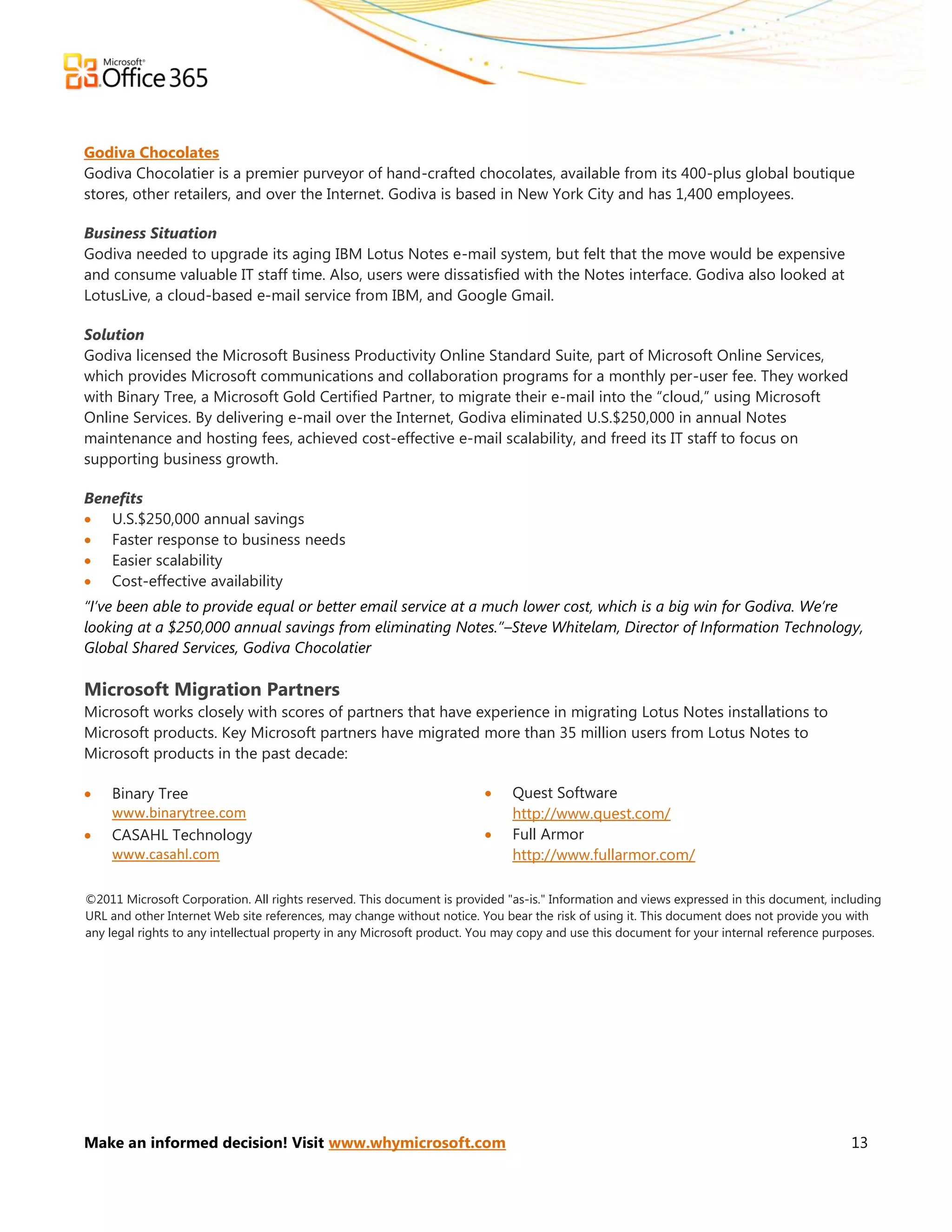 Godiva Chocolates
Godiva Chocolatier is a premier purveyor of hand-crafted chocolates, available from its 400-plus global boutique
stores, other retailers, and over the Internet. Godiva is based in New York City and has 1,400 employees.

Business Situation
Godiva needed to upgrade its aging IBM Lotus Notes e-mail system, but felt that the move would be expensive
and consume valuable IT staff time. Also, users were dissatisfied with the Notes interface. Godiva also looked at
LotusLive, a cloud-based e-mail service from IBM, and Google Gmail.

Solution
Godiva licensed the Microsoft Business Productivity Online Standard Suite, part of Microsoft Online Services,
which provides Microsoft communications and collaboration programs for a monthly per-user fee. They worked
with Binary Tree, a Microsoft Gold Certified Partner, to migrate their e-mail into the ―cloud,‖ using Microsoft
Online Services. By delivering e-mail over the Internet, Godiva eliminated U.S.$250,000 in annual Notes
maintenance and hosting fees, achieved cost-effective e-mail scalability, and freed its IT staff to focus on
supporting business growth.

Benefits
 U.S.$250,000 annual savings
 Faster response to business needs
 Easier scalability
 Cost-effective availability
“I’ve been able to provide equal or better email service at a much lower cost, which is a big win for Godiva. We’re
looking at a $250,000 annual savings from eliminating Notes.”–Steve Whitelam, Director of Information Technology,
Global Shared Services, Godiva Chocolatier

Microsoft Migration Partners
Microsoft works closely with scores of partners that have experience in migrating Lotus Notes installations to
Microsoft products. Key Microsoft partners have migrated more than 35 million users from Lotus Notes to
Microsoft products in the past decade:

   Binary Tree                                                             Quest Software
    www.binarytree.com                                                       http://www.quest.com/
   CASAHL Technology                                                       Full Armor
    www.casahl.com                                                           http://www.fullarmor.com/

©2011 Microsoft Corporation. All rights reserved. This document is provided "as-is." Information and views expressed in this document, including
URL and other Internet Web site references, may change without notice. You bear the risk of using it. This document does not provide you with
any legal rights to any intellectual property in any Microsoft product. You may copy and use this document for your internal reference purposes.




Make an informed decision! Visit www.whymicrosoft.com                                                                                     13
 