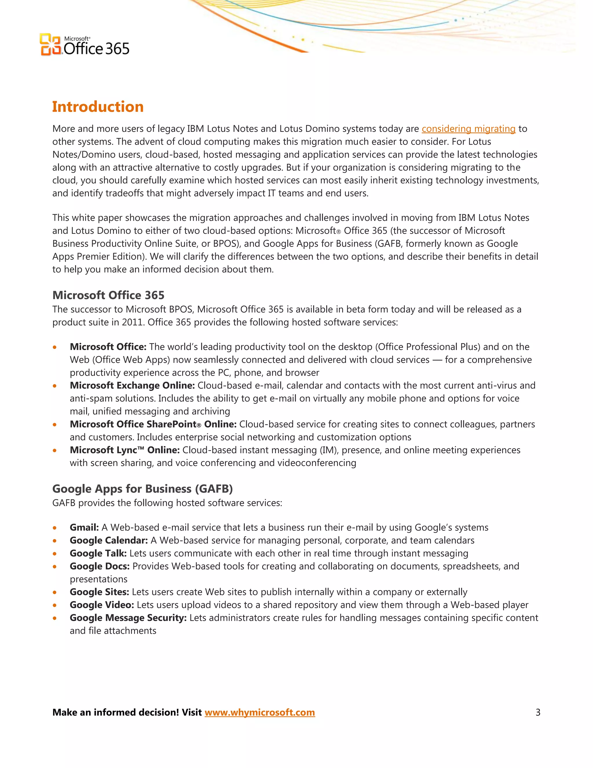 Introduction
More and more users of legacy IBM Lotus Notes and Lotus Domino systems today are considering migrating to
other systems. The advent of cloud computing makes this migration much easier to consider. For Lotus
Notes/Domino users, cloud-based, hosted messaging and application services can provide the latest technologies
along with an attractive alternative to costly upgrades. But if your organization is considering migrating to the
cloud, you should carefully examine which hosted services can most easily inherit existing technology investments,
and identify tradeoffs that might adversely impact IT teams and end users.

This white paper showcases the migration approaches and challenges involved in moving from IBM Lotus Notes
and Lotus Domino to either of two cloud-based options: Microsoft® Office 365 (the successor of Microsoft
Business Productivity Online Suite, or BPOS), and Google Apps for Business (GAFB, formerly known as Google
Apps Premier Edition). We will clarify the differences between the two options, and describe their benefits in detail
to help you make an informed decision about them.

Microsoft Office 365
The successor to Microsoft BPOS, Microsoft Office 365 is available in beta form today and will be released as a
product suite in 2011. Office 365 provides the following hosted software services:

   Microsoft Office: The world’s leading productivity tool on the desktop (Office Professional Plus) and on the
    Web (Office Web Apps) now seamlessly connected and delivered with cloud services — for a comprehensive
    productivity experience across the PC, phone, and browser
   Microsoft Exchange Online: Cloud-based e-mail, calendar and contacts with the most current anti-virus and
    anti-spam solutions. Includes the ability to get e-mail on virtually any mobile phone and options for voice
    mail, unified messaging and archiving
   Microsoft Office SharePoint® Online: Cloud-based service for creating sites to connect colleagues, partners
    and customers. Includes enterprise social networking and customization options
   Microsoft Lync™ Online: Cloud-based instant messaging (IM), presence, and online meeting experiences
    with screen sharing, and voice conferencing and videoconferencing

Google Apps for Business (GAFB)
GAFB provides the following hosted software services:

   Gmail: A Web-based e-mail service that lets a business run their e-mail by using Google’s systems
   Google Calendar: A Web-based service for managing personal, corporate, and team calendars
   Google Talk: Lets users communicate with each other in real time through instant messaging
   Google Docs: Provides Web-based tools for creating and collaborating on documents, spreadsheets, and
    presentations
   Google Sites: Lets users create Web sites to publish internally within a company or externally
   Google Video: Lets users upload videos to a shared repository and view them through a Web-based player
   Google Message Security: Lets administrators create rules for handling messages containing specific content
    and file attachments




Make an informed decision! Visit www.whymicrosoft.com                                                               3
 
