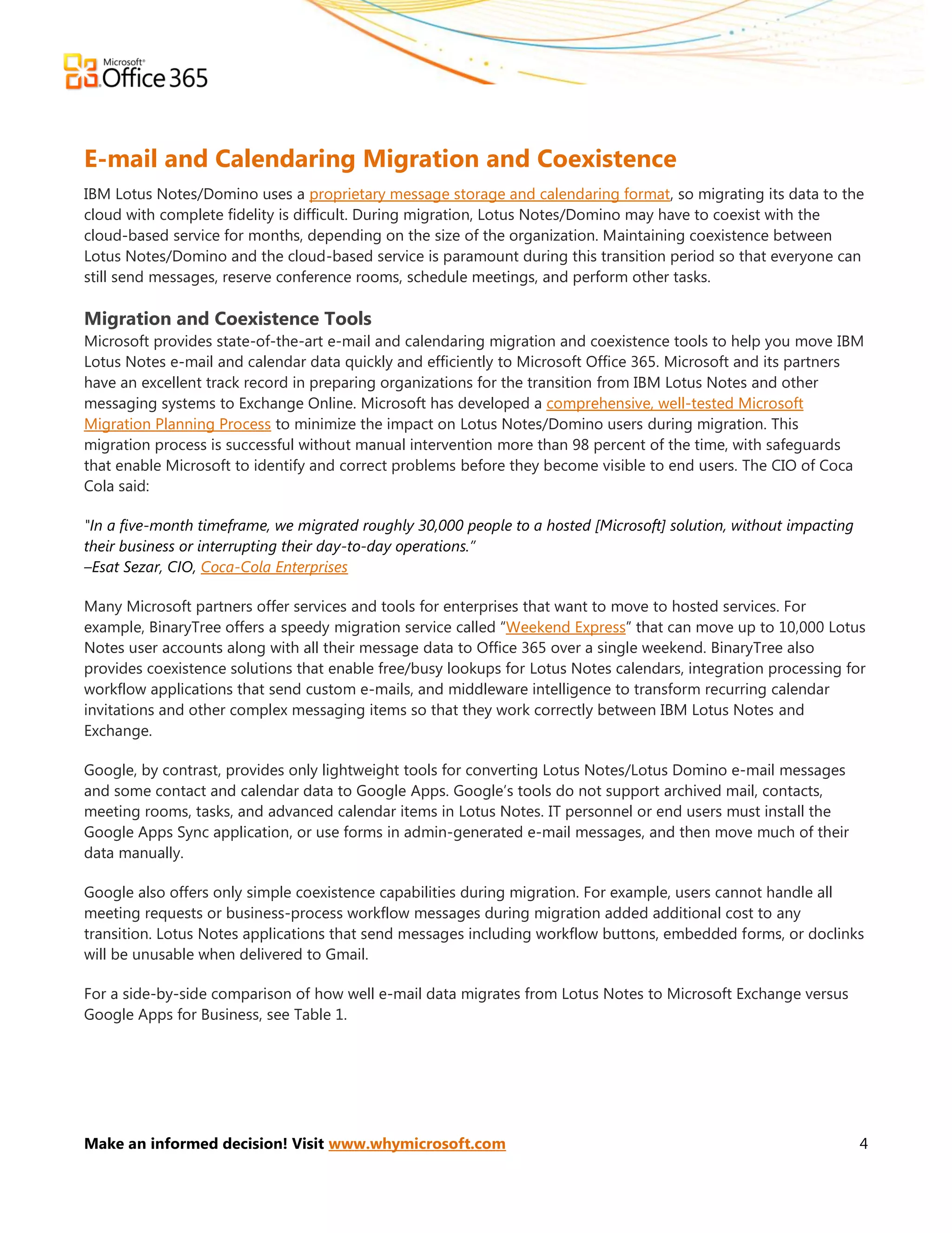 E-mail and Calendaring Migration and Coexistence
IBM Lotus Notes/Domino uses a proprietary message storage and calendaring format, so migrating its data to the
cloud with complete fidelity is difficult. During migration, Lotus Notes/Domino may have to coexist with the
cloud-based service for months, depending on the size of the organization. Maintaining coexistence between
Lotus Notes/Domino and the cloud-based service is paramount during this transition period so that everyone can
still send messages, reserve conference rooms, schedule meetings, and perform other tasks.

Migration and Coexistence Tools
Microsoft provides state-of-the-art e-mail and calendaring migration and coexistence tools to help you move IBM
Lotus Notes e-mail and calendar data quickly and efficiently to Microsoft Office 365. Microsoft and its partners
have an excellent track record in preparing organizations for the transition from IBM Lotus Notes and other
messaging systems to Exchange Online. Microsoft has developed a comprehensive, well-tested Microsoft
Migration Planning Process to minimize the impact on Lotus Notes/Domino users during migration. This
migration process is successful without manual intervention more than 98 percent of the time, with safeguards
that enable Microsoft to identify and correct problems before they become visible to end users. The CIO of Coca
Cola said:

"In a five-month timeframe, we migrated roughly 30,000 people to a hosted [Microsoft] solution, without impacting
their business or interrupting their day-to-day operations.”
–Esat Sezar, CIO, Coca-Cola Enterprises

Many Microsoft partners offer services and tools for enterprises that want to move to hosted services. For
example, BinaryTree offers a speedy migration service called ―Weekend Express‖ that can move up to 10,000 Lotus
Notes user accounts along with all their message data to Office 365 over a single weekend. BinaryTree also
provides coexistence solutions that enable free/busy lookups for Lotus Notes calendars, integration processing for
workflow applications that send custom e-mails, and middleware intelligence to transform recurring calendar
invitations and other complex messaging items so that they work correctly between IBM Lotus Notes and
Exchange.

Google, by contrast, provides only lightweight tools for converting Lotus Notes/Lotus Domino e-mail messages
and some contact and calendar data to Google Apps. Google’s tools do not support archived mail, contacts,
meeting rooms, tasks, and advanced calendar items in Lotus Notes. IT personnel or end users must install the
Google Apps Sync application, or use forms in admin-generated e-mail messages, and then move much of their
data manually.

Google also offers only simple coexistence capabilities during migration. For example, users cannot handle all
meeting requests or business-process workflow messages during migration added additional cost to any
transition. Lotus Notes applications that send messages including workflow buttons, embedded forms, or doclinks
will be unusable when delivered to Gmail.

For a side-by-side comparison of how well e-mail data migrates from Lotus Notes to Microsoft Exchange versus
Google Apps for Business, see Table 1.




Make an informed decision! Visit www.whymicrosoft.com                                                               4
 
