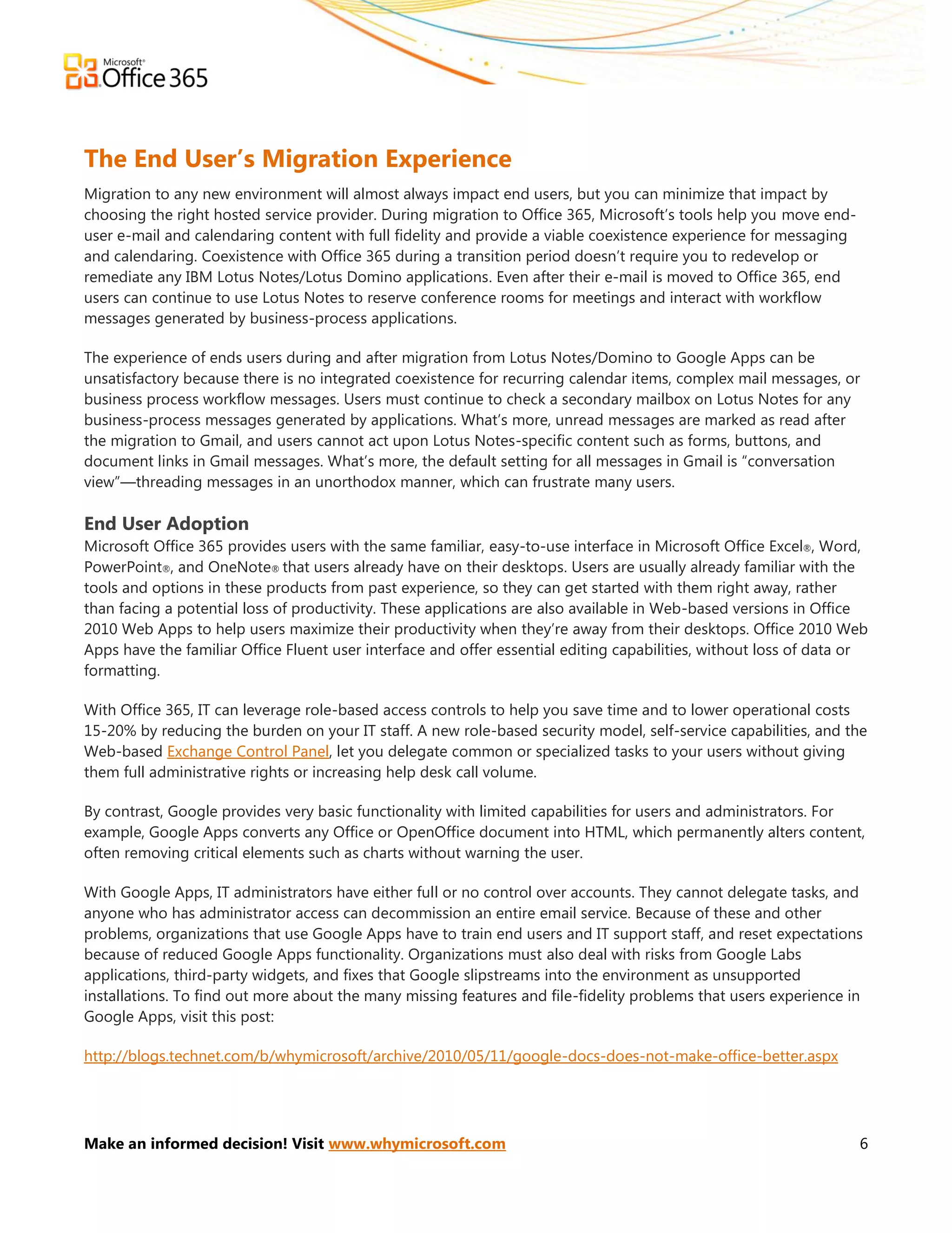 The End User’s Migration Experience
Migration to any new environment will almost always impact end users, but you can minimize that impact by
choosing the right hosted service provider. During migration to Office 365, Microsoft’s tools help you move end-
user e-mail and calendaring content with full fidelity and provide a viable coexistence experience for messaging
and calendaring. Coexistence with Office 365 during a transition period doesn’t require you to redevelop or
remediate any IBM Lotus Notes/Lotus Domino applications. Even after their e-mail is moved to Office 365, end
users can continue to use Lotus Notes to reserve conference rooms for meetings and interact with workflow
messages generated by business-process applications.

The experience of ends users during and after migration from Lotus Notes/Domino to Google Apps can be
unsatisfactory because there is no integrated coexistence for recurring calendar items, complex mail messages, or
business process workflow messages. Users must continue to check a secondary mailbox on Lotus Notes for any
business-process messages generated by applications. What’s more, unread messages are marked as read after
the migration to Gmail, and users cannot act upon Lotus Notes-specific content such as forms, buttons, and
document links in Gmail messages. What’s more, the default setting for all messages in Gmail is ―conversation
view‖—threading messages in an unorthodox manner, which can frustrate many users.

End User Adoption
Microsoft Office 365 provides users with the same familiar, easy-to-use interface in Microsoft Office Excel®, Word,
PowerPoint®, and OneNote® that users already have on their desktops. Users are usually already familiar with the
tools and options in these products from past experience, so they can get started with them right away, rather
than facing a potential loss of productivity. These applications are also available in Web-based versions in Office
2010 Web Apps to help users maximize their productivity when they’re away from their desktops. Office 2010 Web
Apps have the familiar Office Fluent user interface and offer essential editing capabilities, without loss of data or
formatting.

With Office 365, IT can leverage role-based access controls to help you save time and to lower operational costs
15-20% by reducing the burden on your IT staff. A new role-based security model, self-service capabilities, and the
Web-based Exchange Control Panel, let you delegate common or specialized tasks to your users without giving
them full administrative rights or increasing help desk call volume.

By contrast, Google provides very basic functionality with limited capabilities for users and administrators. For
example, Google Apps converts any Office or OpenOffice document into HTML, which permanently alters content,
often removing critical elements such as charts without warning the user.

With Google Apps, IT administrators have either full or no control over accounts. They cannot delegate tasks, and
anyone who has administrator access can decommission an entire email service. Because of these and other
problems, organizations that use Google Apps have to train end users and IT support staff, and reset expectations
because of reduced Google Apps functionality. Organizations must also deal with risks from Google Labs
applications, third-party widgets, and fixes that Google slipstreams into the environment as unsupported
installations. To find out more about the many missing features and file-fidelity problems that users experience in
Google Apps, visit this post:

http://blogs.technet.com/b/whymicrosoft/archive/2010/05/11/google-docs-does-not-make-office-better.aspx




Make an informed decision! Visit www.whymicrosoft.com                                                              6
 