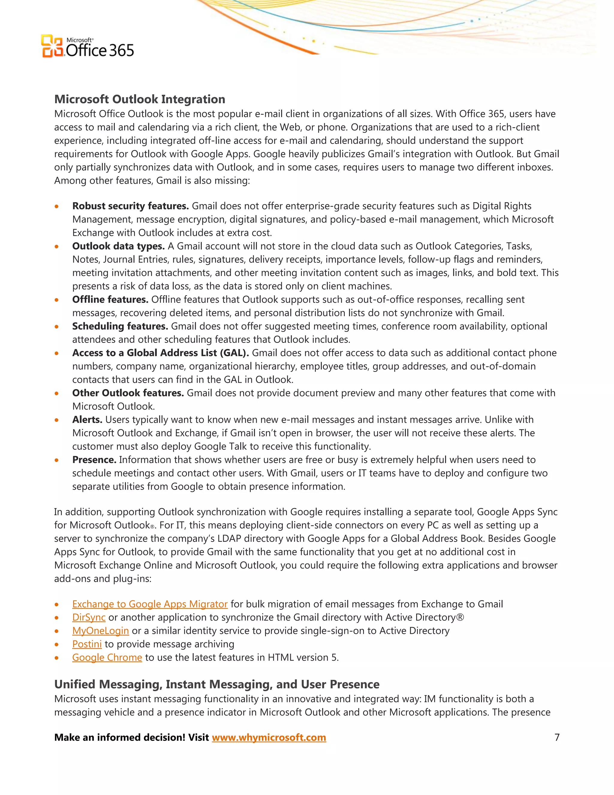 Microsoft Outlook Integration
Microsoft Office Outlook is the most popular e-mail client in organizations of all sizes. With Office 365, users have
access to mail and calendaring via a rich client, the Web, or phone. Organizations that are used to a rich-client
experience, including integrated off-line access for e-mail and calendaring, should understand the support
requirements for Outlook with Google Apps. Google heavily publicizes Gmail’s integration with Outlook. But Gmail
only partially synchronizes data with Outlook, and in some cases, requires users to manage two different inboxes.
Among other features, Gmail is also missing:

   Robust security features. Gmail does not offer enterprise-grade security features such as Digital Rights
    Management, message encryption, digital signatures, and policy-based e-mail management, which Microsoft
    Exchange with Outlook includes at extra cost.
   Outlook data types. A Gmail account will not store in the cloud data such as Outlook Categories, Tasks,
    Notes, Journal Entries, rules, signatures, delivery receipts, importance levels, follow-up flags and reminders,
    meeting invitation attachments, and other meeting invitation content such as images, links, and bold text. This
    presents a risk of data loss, as the data is stored only on client machines.
   Offline features. Offline features that Outlook supports such as out-of-office responses, recalling sent
    messages, recovering deleted items, and personal distribution lists do not synchronize with Gmail.
   Scheduling features. Gmail does not offer suggested meeting times, conference room availability, optional
    attendees and other scheduling features that Outlook includes.
   Access to a Global Address List (GAL). Gmail does not offer access to data such as additional contact phone
    numbers, company name, organizational hierarchy, employee titles, group addresses, and out-of-domain
    contacts that users can find in the GAL in Outlook.
   Other Outlook features. Gmail does not provide document preview and many other features that come with
    Microsoft Outlook.
   Alerts. Users typically want to know when new e-mail messages and instant messages arrive. Unlike with
    Microsoft Outlook and Exchange, if Gmail isn’t open in browser, the user will not receive these alerts. The
    customer must also deploy Google Talk to receive this functionality.
   Presence. Information that shows whether users are free or busy is extremely helpful when users need to
    schedule meetings and contact other users. With Gmail, users or IT teams have to deploy and configure two
    separate utilities from Google to obtain presence information.

In addition, supporting Outlook synchronization with Google requires installing a separate tool, Google Apps Sync
for Microsoft Outlook®. For IT, this means deploying client-side connectors on every PC as well as setting up a
server to synchronize the company’s LDAP directory with Google Apps for a Global Address Book. Besides Google
Apps Sync for Outlook, to provide Gmail with the same functionality that you get at no additional cost in
Microsoft Exchange Online and Microsoft Outlook, you could require the following extra applications and browser
add-ons and plug-ins:

   Exchange to Google Apps Migrator for bulk migration of email messages from Exchange to Gmail
   DirSync or another application to synchronize the Gmail directory with Active Directory®
   MyOneLogin or a similar identity service to provide single-sign-on to Active Directory
   Postini to provide message archiving
   Google Chrome to use the latest features in HTML version 5.

Unified Messaging, Instant Messaging, and User Presence
Microsoft uses instant messaging functionality in an innovative and integrated way: IM functionality is both a
messaging vehicle and a presence indicator in Microsoft Outlook and other Microsoft applications. The presence

Make an informed decision! Visit www.whymicrosoft.com                                                              7
 