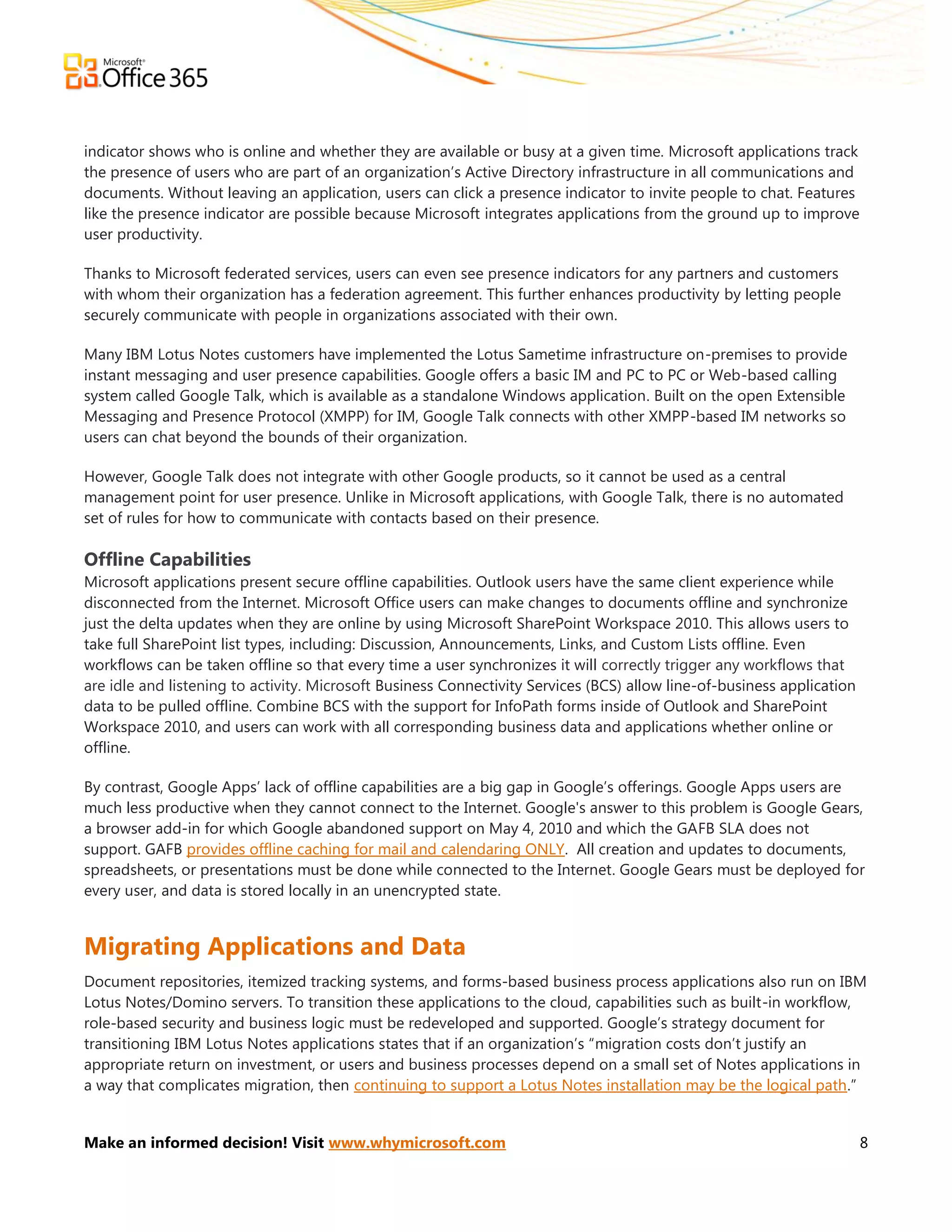 indicator shows who is online and whether they are available or busy at a given time. Microsoft applications track
the presence of users who are part of an organization’s Active Directory infrastructure in all communications and
documents. Without leaving an application, users can click a presence indicator to invite people to chat. Features
like the presence indicator are possible because Microsoft integrates applications from the ground up to improve
user productivity.

Thanks to Microsoft federated services, users can even see presence indicators for any partners and customers
with whom their organization has a federation agreement. This further enhances productivity by letting people
securely communicate with people in organizations associated with their own.

Many IBM Lotus Notes customers have implemented the Lotus Sametime infrastructure on-premises to provide
instant messaging and user presence capabilities. Google offers a basic IM and PC to PC or Web-based calling
system called Google Talk, which is available as a standalone Windows application. Built on the open Extensible
Messaging and Presence Protocol (XMPP) for IM, Google Talk connects with other XMPP-based IM networks so
users can chat beyond the bounds of their organization.

However, Google Talk does not integrate with other Google products, so it cannot be used as a central
management point for user presence. Unlike in Microsoft applications, with Google Talk, there is no automated
set of rules for how to communicate with contacts based on their presence.

Offline Capabilities
Microsoft applications present secure offline capabilities. Outlook users have the same client experience while
disconnected from the Internet. Microsoft Office users can make changes to documents offline and synchronize
just the delta updates when they are online by using Microsoft SharePoint Workspace 2010. This allows users to
take full SharePoint list types, including: Discussion, Announcements, Links, and Custom Lists offline. Even
workflows can be taken offline so that every time a user synchronizes it will correctly trigger any workflows that
are idle and listening to activity. Microsoft Business Connectivity Services (BCS) allow line-of-business application
data to be pulled offline. Combine BCS with the support for InfoPath forms inside of Outlook and SharePoint
Workspace 2010, and users can work with all corresponding business data and applications whether online or
offline.

By contrast, Google Apps’ lack of offline capabilities are a big gap in Google’s offerings. Google Apps users are
much less productive when they cannot connect to the Internet. Google's answer to this problem is Google Gears,
a browser add-in for which Google abandoned support on May 4, 2010 and which the GAFB SLA does not
support. GAFB provides offline caching for mail and calendaring ONLY. All creation and updates to documents,
spreadsheets, or presentations must be done while connected to the Internet. Google Gears must be deployed for
every user, and data is stored locally in an unencrypted state.


Migrating Applications and Data
Document repositories, itemized tracking systems, and forms-based business process applications also run on IBM
Lotus Notes/Domino servers. To transition these applications to the cloud, capabilities such as built-in workflow,
role-based security and business logic must be redeveloped and supported. Google’s strategy document for
transitioning IBM Lotus Notes applications states that if an organization’s ―migration costs don’t justify an
appropriate return on investment, or users and business processes depend on a small set of Notes applications in
a way that complicates migration, then continuing to support a Lotus Notes installation may be the logical path.‖


Make an informed decision! Visit www.whymicrosoft.com                                                                   8
 
