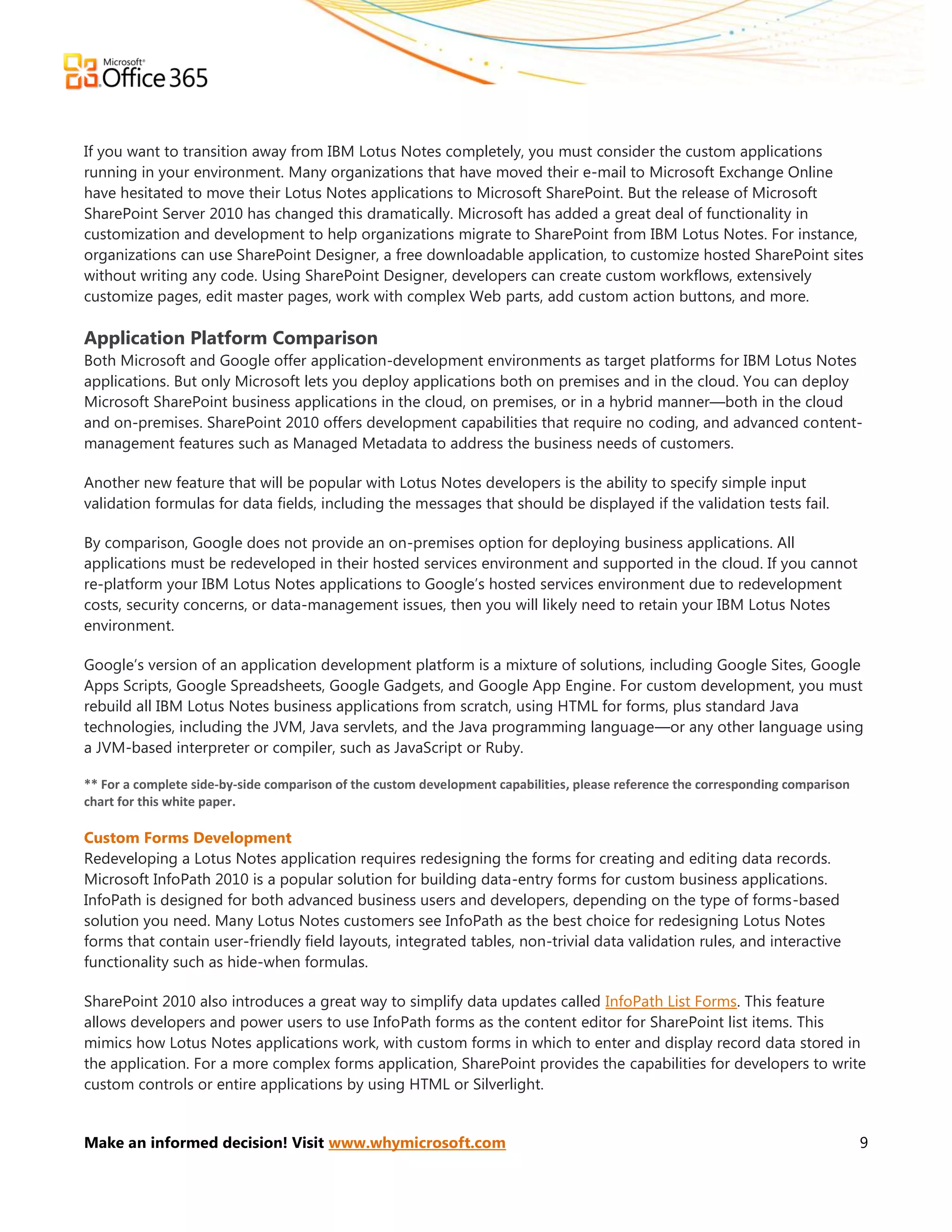 If you want to transition away from IBM Lotus Notes completely, you must consider the custom applications
running in your environment. Many organizations that have moved their e-mail to Microsoft Exchange Online
have hesitated to move their Lotus Notes applications to Microsoft SharePoint. But the release of Microsoft
SharePoint Server 2010 has changed this dramatically. Microsoft has added a great deal of functionality in
customization and development to help organizations migrate to SharePoint from IBM Lotus Notes. For instance,
organizations can use SharePoint Designer, a free downloadable application, to customize hosted SharePoint sites
without writing any code. Using SharePoint Designer, developers can create custom workflows, extensively
customize pages, edit master pages, work with complex Web parts, add custom action buttons, and more.

Application Platform Comparison
Both Microsoft and Google offer application-development environments as target platforms for IBM Lotus Notes
applications. But only Microsoft lets you deploy applications both on premises and in the cloud. You can deploy
Microsoft SharePoint business applications in the cloud, on premises, or in a hybrid manner—both in the cloud
and on-premises. SharePoint 2010 offers development capabilities that require no coding, and advanced content-
management features such as Managed Metadata to address the business needs of customers.

Another new feature that will be popular with Lotus Notes developers is the ability to specify simple input
validation formulas for data fields, including the messages that should be displayed if the validation tests fail.

By comparison, Google does not provide an on-premises option for deploying business applications. All
applications must be redeveloped in their hosted services environment and supported in the cloud. If you cannot
re-platform your IBM Lotus Notes applications to Google’s hosted services environment due to redevelopment
costs, security concerns, or data-management issues, then you will likely need to retain your IBM Lotus Notes
environment.

Google’s version of an application development platform is a mixture of solutions, including Google Sites, Google
Apps Scripts, Google Spreadsheets, Google Gadgets, and Google App Engine. For custom development, you must
rebuild all IBM Lotus Notes business applications from scratch, using HTML for forms, plus standard Java
technologies, including the JVM, Java servlets, and the Java programming language—or any other language using
a JVM-based interpreter or compiler, such as JavaScript or Ruby.

** For a complete side-by-side comparison of the custom development capabilities, please reference the corresponding comparison
chart for this white paper.

Custom Forms Development
Redeveloping a Lotus Notes application requires redesigning the forms for creating and editing data records.
Microsoft InfoPath 2010 is a popular solution for building data-entry forms for custom business applications.
InfoPath is designed for both advanced business users and developers, depending on the type of forms-based
solution you need. Many Lotus Notes customers see InfoPath as the best choice for redesigning Lotus Notes
forms that contain user-friendly field layouts, integrated tables, non-trivial data validation rules, and interactive
functionality such as hide-when formulas.

SharePoint 2010 also introduces a great way to simplify data updates called InfoPath List Forms. This feature
allows developers and power users to use InfoPath forms as the content editor for SharePoint list items. This
mimics how Lotus Notes applications work, with custom forms in which to enter and display record data stored in
the application. For a more complex forms application, SharePoint provides the capabilities for developers to write
custom controls or entire applications by using HTML or Silverlight.


Make an informed decision! Visit www.whymicrosoft.com                                                                             9
 