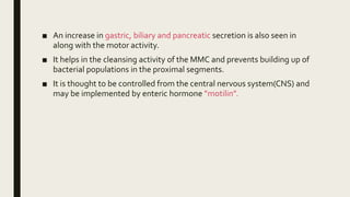■ An increase in gastric, biliary and pancreatic secretion is also seen in
along with the motor activity.
■ It helps in the cleansing activity of the MMC and prevents building up of
bacterial populations in the proximal segments.
■ It is thought to be controlled from the central nervous system(CNS) and
may be implemented by enteric hormone ”motilin”.
 