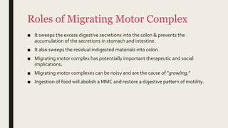 Roles of Migrating Motor Complex
■ It sweeps the excess digestive secretions into the colon & prevents the
accumulation of the secretions in stomach and intestine.
■ It also sweeps the residual indigested materials into colon.
■ Migrating motor complex has potentially important therapeutic and social
implications.
■ Migrating motor complexes can be noisy and are the cause of "growling.”
■ Ingestion of food will abolish a MMC and restore a digestive pattern of motility.
 