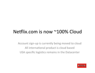 Ne8lix.com	
  is	
  now	
  ~100%	
  Cloud	
  

   Account	
  sign-­‐up	
  is	
  currently	
  being	
  moved	
  to	
  cloud	
  
        All	
  internaKonal	
  product	
  is	
  cloud	
  based	
  
    USA	
  speciﬁc	
  logisKcs	
  remains	
  in	
  the	
  Datacenter	
  	
  
 