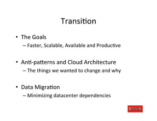 TransiKon	
  
•  The	
  Goals	
  
       –  Faster,	
  Scalable,	
  Available	
  and	
  ProducKve	
  


•  AnK-­‐pa;erns	
  and	
  Cloud	
  Architecture	
  
       –  The	
  things	
  we	
  wanted	
  to	
  change	
  and	
  why	
  


•  Data	
  MigraKon	
  
       –  Minimizing	
  datacenter	
  dependencies	
  
	
  
 
