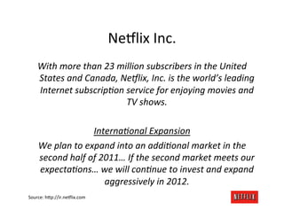 Ne8lix	
  Inc.	
  
     With	
  more	
  than	
  23	
  million	
  subscribers	
  in	
  the	
  United	
  
     States	
  and	
  Canada,	
  Ne9lix,	
  Inc.	
  is	
  the	
  world’s	
  leading	
  
     Internet	
  subscripAon	
  service	
  for	
  enjoying	
  movies	
  and	
  
                                      TV	
  shows.	
  
                                             	
  
                           InternaAonal	
  Expansion	
  
     We	
  plan	
  to	
  expand	
  into	
  an	
  addiAonal	
  market	
  in	
  the	
  
     second	
  half	
  of	
  2011…	
  If	
  the	
  second	
  market	
  meets	
  our	
  
     expectaAons…	
  we	
  will	
  conAnue	
  to	
  invest	
  and	
  expand	
  
                              aggressively	
  in	
  2012.	
  
Source:	
  h;p://ir.ne8lix.com	
  
 
