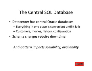 The	
  Central	
  SQL	
  Database	
  
•  Datacenter	
  has	
  central	
  Oracle	
  databases	
  
   –  Everything	
  in	
  one	
  place	
  is	
  convenient	
  unKl	
  it	
  fails	
  
   –  Customers,	
  movies,	
  history,	
  conﬁguraKon	
  
•  Schema	
  changes	
  require	
  downKme	
  
                              	
  
    AnA-­‐paOern	
  impacts	
  scalability,	
  availability	
  
 