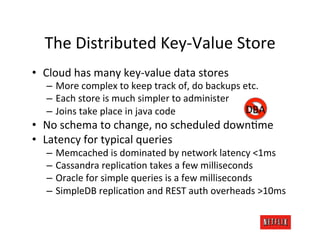 The	
  Distributed	
  Key-­‐Value	
  Store	
  
•  Cloud	
  has	
  many	
  key-­‐value	
  data	
  stores	
  
    –  More	
  complex	
  to	
  keep	
  track	
  of,	
  do	
  backups	
  etc.	
  
    –  Each	
  store	
  is	
  much	
  simpler	
  to	
  administer	
  
    –  Joins	
  take	
  place	
  in	
  java	
  code	
                     DBA	
  
•  No	
  schema	
  to	
  change,	
  no	
  scheduled	
  downKme	
  
•  Latency	
  for	
  typical	
  queries	
  
    –  Memcached	
  is	
  dominated	
  by	
  network	
  latency	
  <1ms	
  
    –  Cassandra	
  replicaKon	
  takes	
  a	
  few	
  milliseconds	
  
    –  Oracle	
  for	
  simple	
  queries	
  is	
  a	
  few	
  milliseconds	
  
    –  SimpleDB	
  replicaKon	
  and	
  REST	
  auth	
  overheads	
  >10ms	
  
 