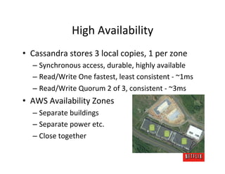 High	
  Availability	
  
•  Cassandra	
  stores	
  3	
  local	
  copies,	
  1	
  per	
  zone	
  
       –  Synchronous	
  access,	
  durable,	
  highly	
  available	
  
       –  Read/Write	
  One	
  fastest,	
  least	
  consistent	
  -­‐	
  ~1ms	
  
       –  Read/Write	
  Quorum	
  2	
  of	
  3,	
  consistent	
  -­‐	
  ~3ms	
  
•  AWS	
  Availability	
  Zones	
  
       –  Separate	
  buildings	
  
       –  Separate	
  power	
  etc.	
  
       –  Close	
  together	
  
	
  
 