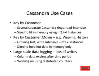 Cassandra	
  Use	
  Cases	
  
•  Key	
  by	
  Customer	
  
    –  Several	
  separate	
  Cassandra	
  rings,	
  read-­‐intensive	
  
    –  Sized	
  to	
  ﬁt	
  in	
  memory	
  using	
  m2.4xl	
  Instances	
  
•  Key	
  by	
  Customer:Movie	
  –	
  e.g.	
  Viewing	
  History	
  
    –  Growing	
  fast,	
  write	
  intensive	
  –	
  m1.xl	
  instances	
  
    –  Sized	
  to	
  hold	
  hot	
  data	
  in	
  memory	
  only	
  
•  Large	
  scale	
  data	
  logging	
  –	
  lots	
  of	
  writes	
  
    –  Column	
  data	
  expires	
  a4er	
  Kme	
  period	
  
    –  Working	
  on	
  using	
  distributed	
  counters…	
  
 